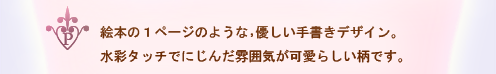 絵本の1ページのような,優しい手書きデザイン。水彩タッチでにじんだ雰囲気が可愛らしい柄です。